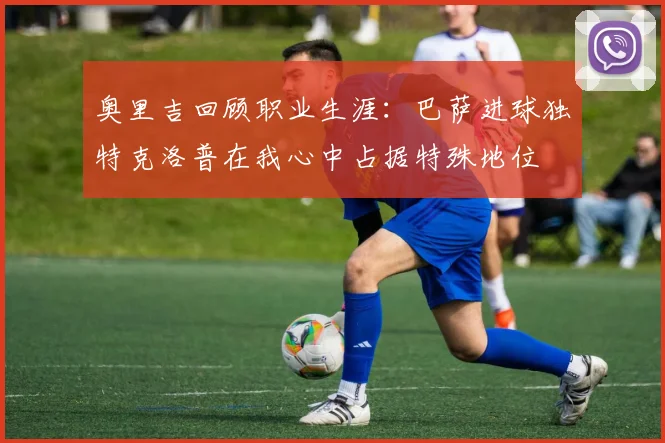 奥里吉回顾职业生涯：巴萨进球独特克洛普在我心中占据特殊地位