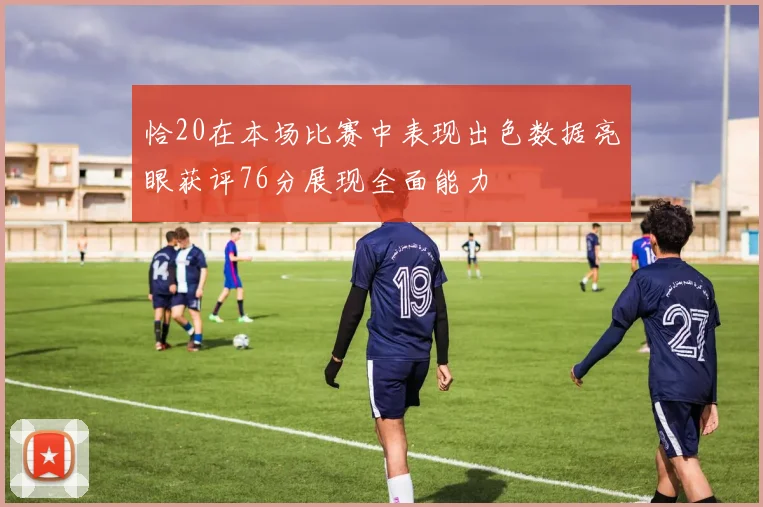 恰20在本场比赛中表现出色数据亮眼获评76分展现全面能力