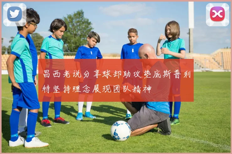 昌西老说分享球却助攻垫底斯普利特坚持理念展现团队精神
