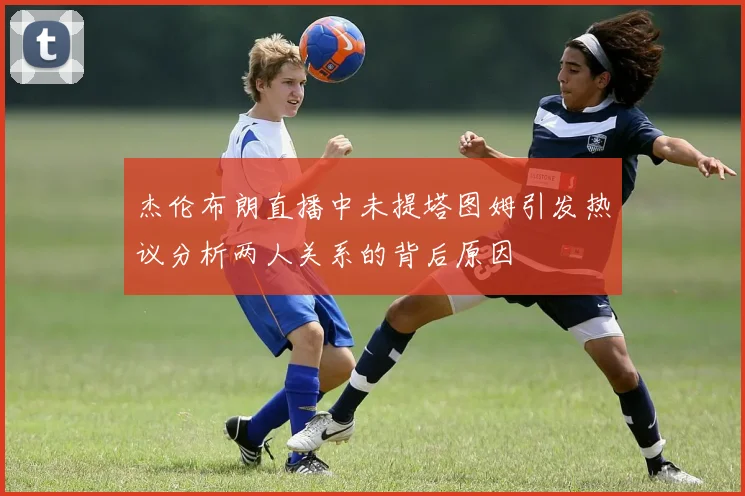 杰伦布朗直播中未提塔图姆引发热议分析两人关系的背后原因