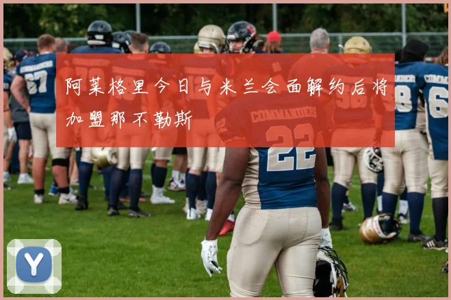 阿莱格里今日与米兰会面解约后将加盟那不勒斯
