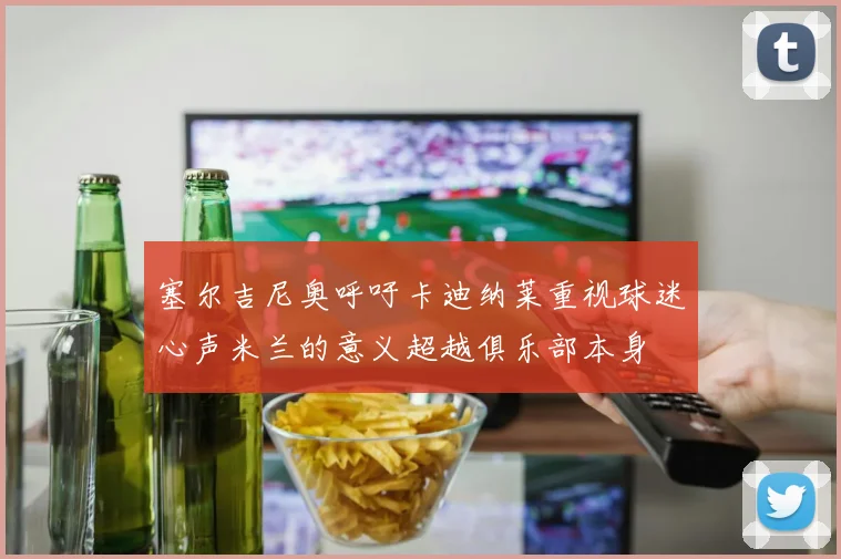 塞尔吉尼奥呼吁卡迪纳莱重视球迷心声米兰的意义超越俱乐部本身