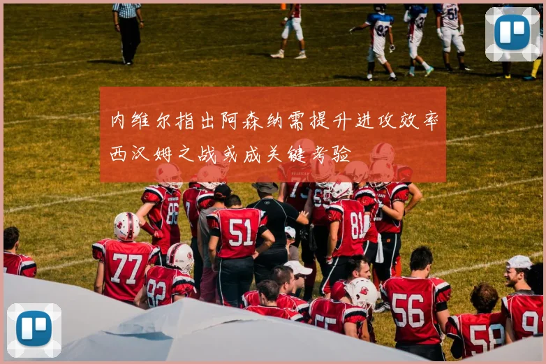 内维尔指出阿森纳需提升进攻效率西汉姆之战或成关键考验