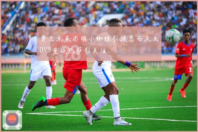 费兰未来不明小蜘蛛引援悬而未决DV9重返巴萨引关注