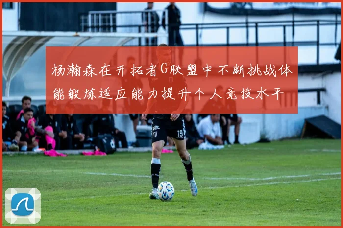杨瀚森在开拓者G联盟中不断挑战体能锻炼适应能力提升个人竞技水平