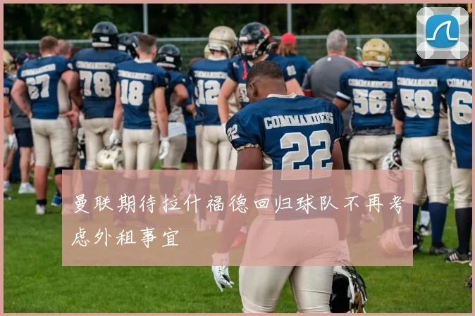 曼联期待拉什福德回归球队不再考虑外租事宜