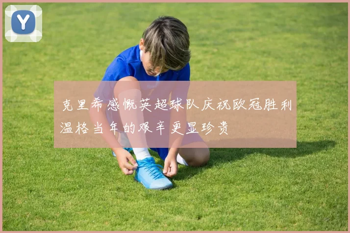 克里希感慨英超球队庆祝欧冠胜利温格当年的艰辛更显珍贵
