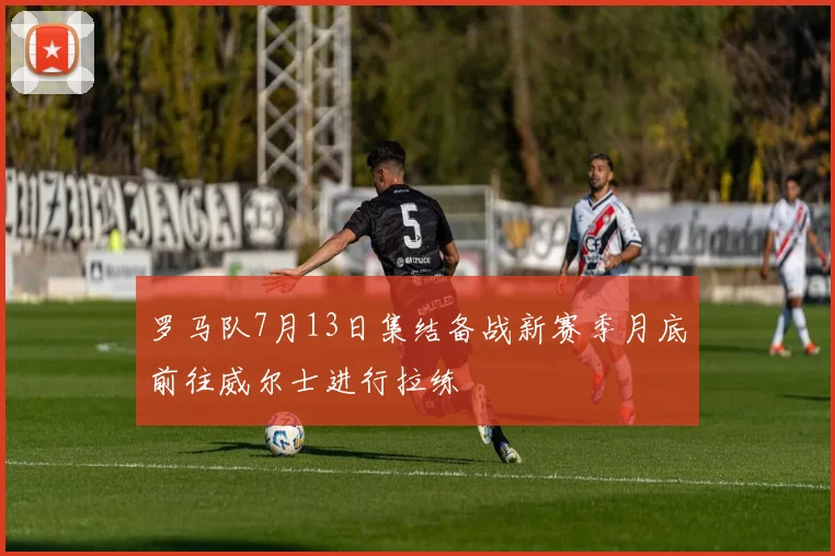 罗马队7月13日集结备战新赛季月底前往威尔士进行拉练