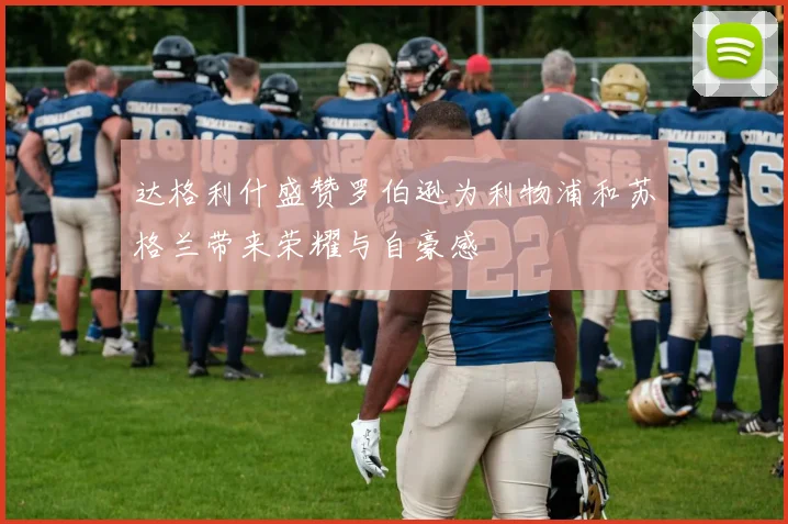 达格利什盛赞罗伯逊为利物浦和苏格兰带来荣耀与自豪感