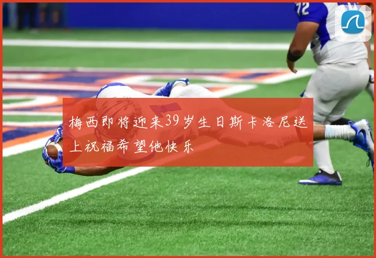 梅西即将迎来39岁生日斯卡洛尼送上祝福希望他快乐