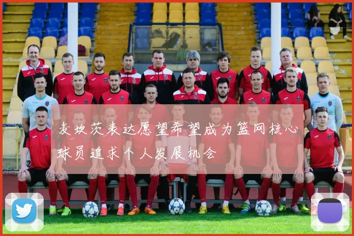 麦坎茨表达愿望希望成为篮网核心球员追求个人发展机会