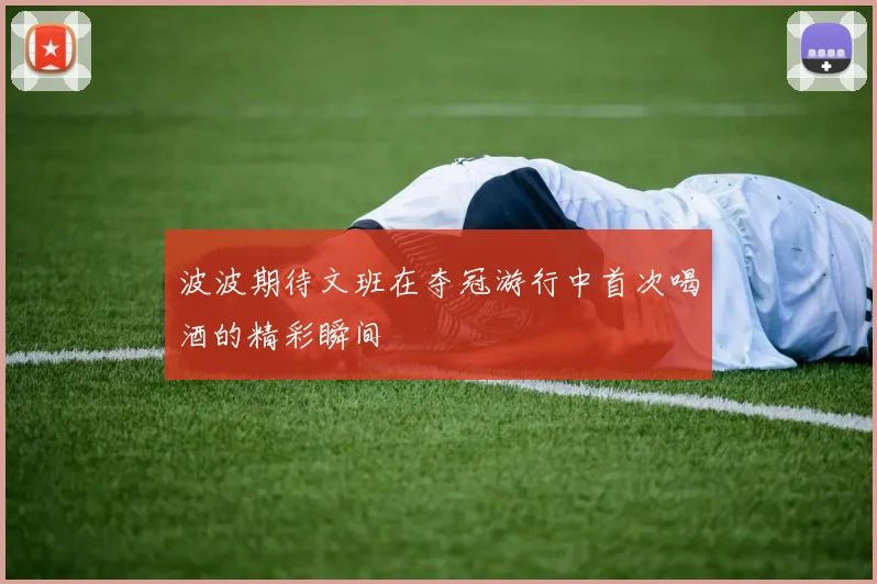 波波期待文班在夺冠游行中首次喝酒的精彩瞬间