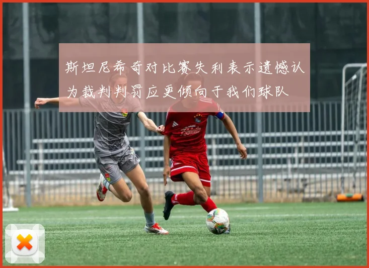 斯坦尼希奇对比赛失利表示遗憾认为裁判判罚应更倾向于我们球队