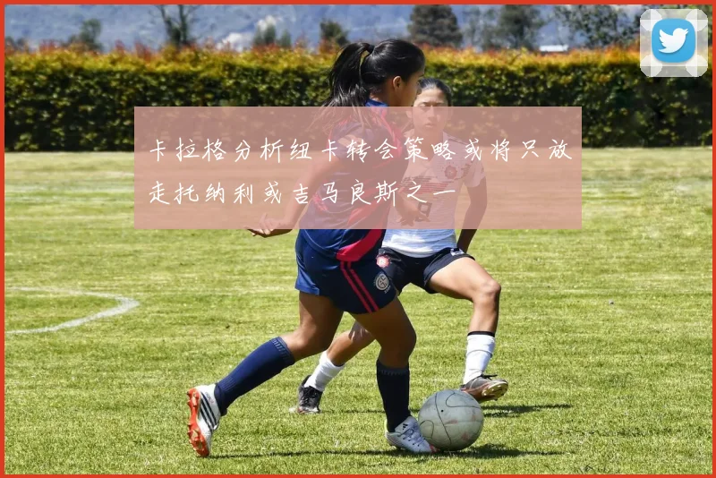 卡拉格分析纽卡转会策略或将只放走托纳利或吉马良斯之一