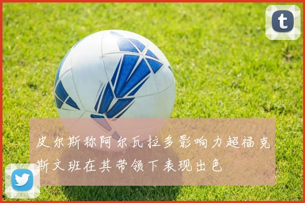 皮尔斯称阿尔瓦拉多影响力超福克斯文班在其带领下表现出色