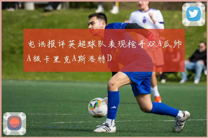 电讯报评英超球队表现枪手双A瓜帅A级卡里克A斯洛特D