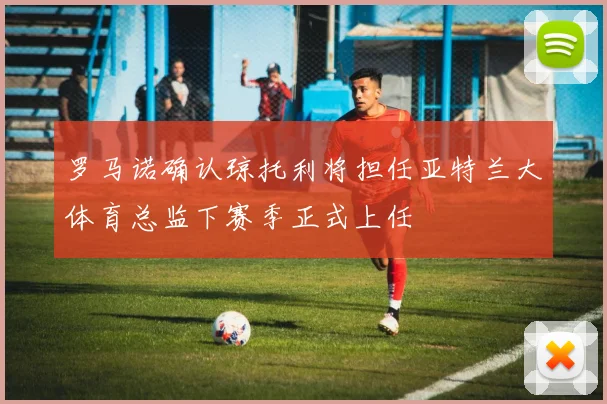 罗马诺确认琼托利将担任亚特兰大体育总监下赛季正式上任
