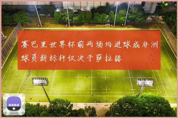 赛巴里世界杯前两场均进球成非洲球员新标杆仅次于萨拉赫