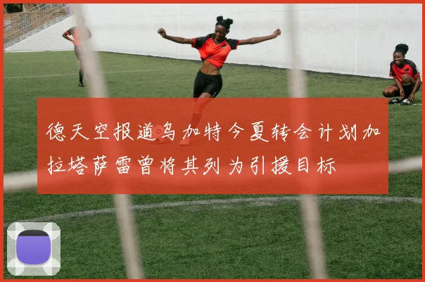 德天空报道乌加特今夏转会计划加拉塔萨雷曾将其列为引援目标