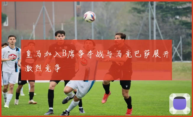 皇马加入B席争夺战与马竞巴萨展开激烈竞争