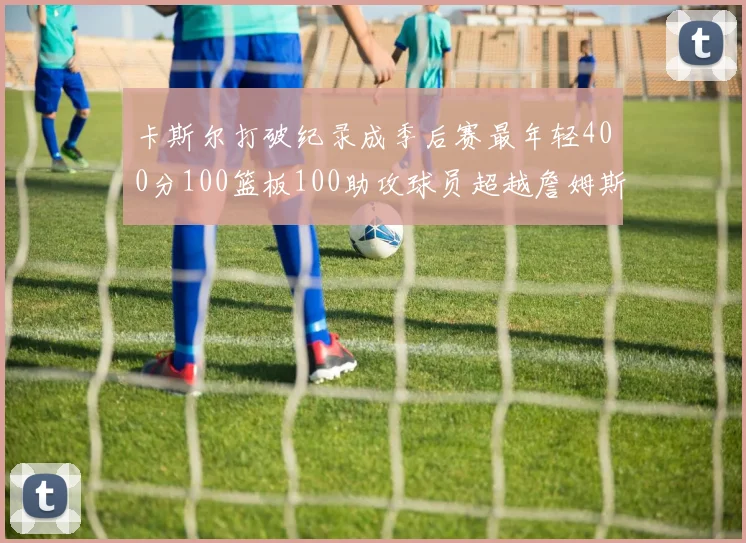 卡斯尔打破纪录成季后赛最年轻400分100篮板100助攻球员超越詹姆斯荣耀时刻