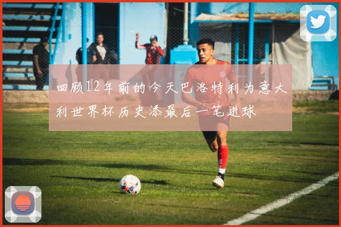回顾12年前的今天巴洛特利为意大利世界杯历史添最后一笔进球