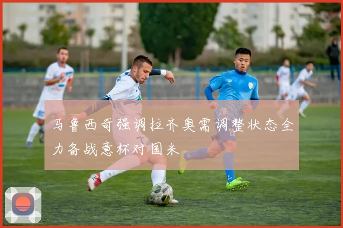 马鲁西奇强调拉齐奥需调整状态全力备战意杯对国米