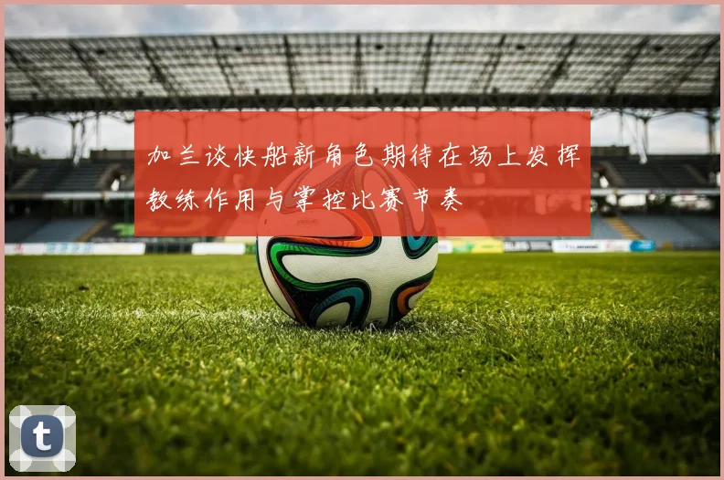 加兰谈快船新角色期待在场上发挥教练作用与掌控比赛节奏